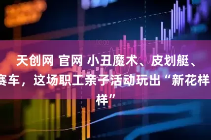 天创网 官网 小丑魔术、皮划艇、赛车，这场职工亲子活动玩出“新花样”