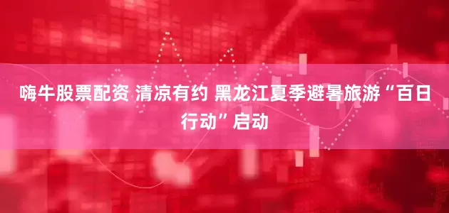 嗨牛股票配资 清凉有约 黑龙江夏季避暑旅游“百日行动”启动