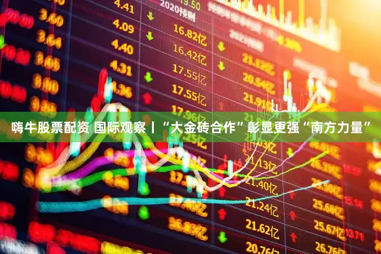 嗨牛股票配资 国际观察丨“大金砖合作”彰显更强“南方力量”