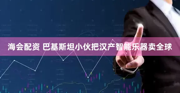 海会配资 巴基斯坦小伙把汉产智能乐器卖全球