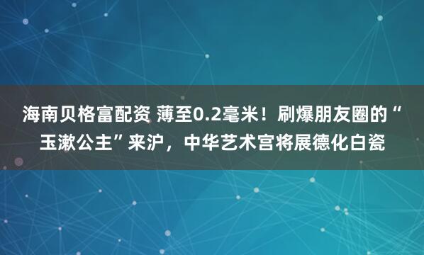 海南贝格富配资 薄至0.2毫米！刷爆朋友圈的“玉漱公主”来沪，中华艺术宫将展德化白瓷