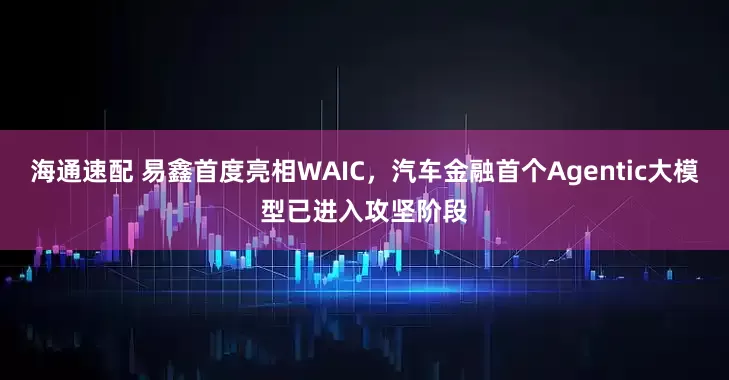 海通速配 易鑫首度亮相WAIC，汽车金融首个Agentic大模型已进入攻坚阶段