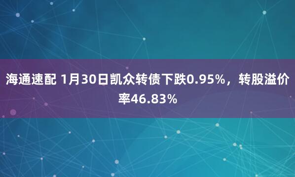 海通速配 1月30日凯众转债下跌0.95%，转股溢价率46.83%