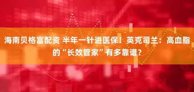 海南贝格富配资 半年一针进医保！英克司兰：高血脂的“长效管家”有多靠谱？