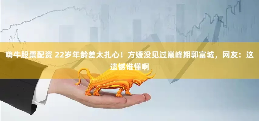 嗨牛股票配资 22岁年龄差太扎心！方媛没见过巅峰期郭富城，网友：这遗憾谁懂啊
