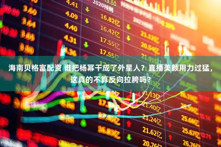 海南贝格富配资 谁把杨幂干成了外星人？直播美颜用力过猛，这真的不算反向拉胯吗？