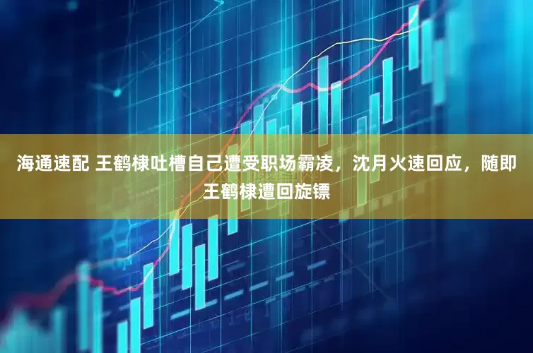 海通速配 王鹤棣吐槽自己遭受职场霸凌，沈月火速回应，随即王鹤棣遭回旋镖